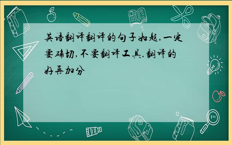 英语翻译翻译的句子如题,一定要确切,不要翻译工具.翻译的好再加分