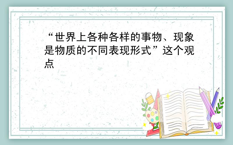 “世界上各种各样的事物、现象是物质的不同表现形式”这个观点