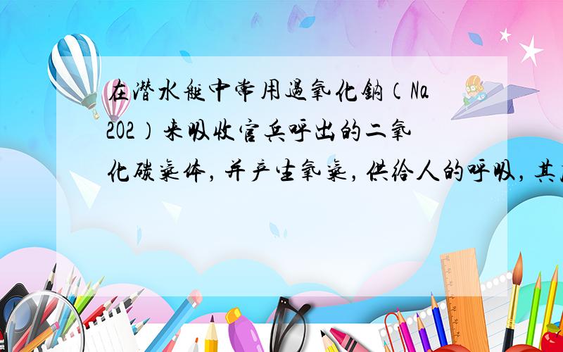 在潜水艇中常用过氧化钠（Na2O2）来吸收官兵呼出的二氧化碳气体，并产生氧气，供给人的呼吸，其反应的化学方程式为：2Na