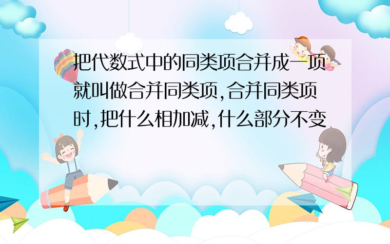 把代数式中的同类项合并成一项就叫做合并同类项,合并同类项时,把什么相加减,什么部分不变