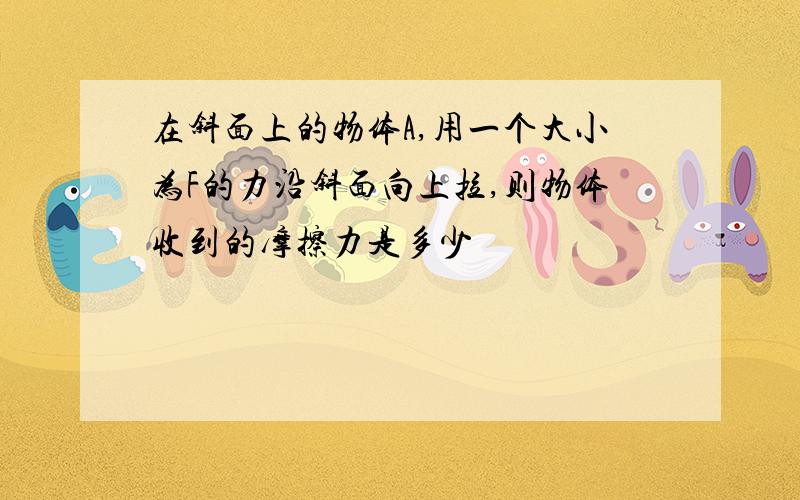 在斜面上的物体A,用一个大小为F的力沿斜面向上拉,则物体收到的摩擦力是多少