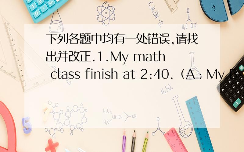 下列各题中均有一处错误,请找出并改正.1.My math class finish at 2:40.（A：My B:fi