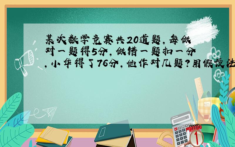 某次数学竞赛共20道题,每做对一题得5分,做错一题扣一分,小华得了76分,他作对几题?用假设法作