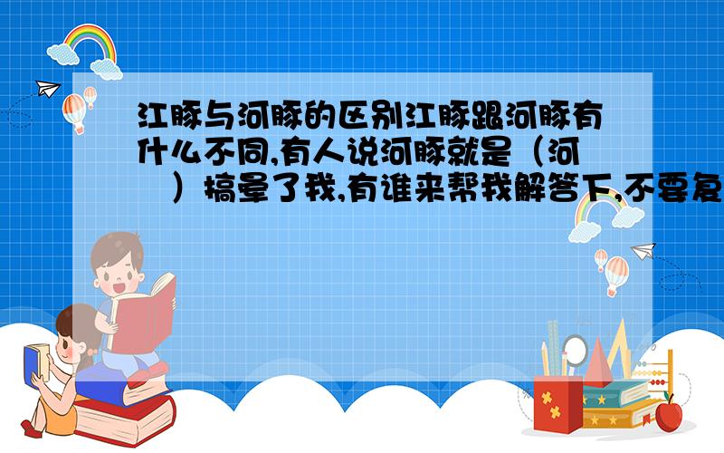 江豚与河豚的区别江豚跟河豚有什么不同,有人说河豚就是（河鲀）搞晕了我,有谁来帮我解答下,不要复制,简单点就行,谢谢了