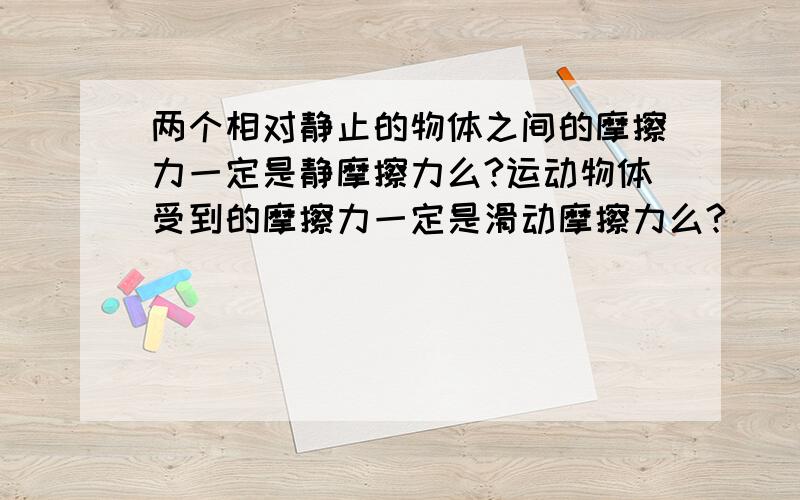 两个相对静止的物体之间的摩擦力一定是静摩擦力么?运动物体受到的摩擦力一定是滑动摩擦力么?