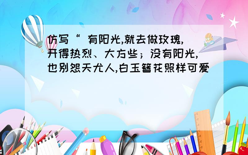 仿写“ 有阳光,就去做玫瑰,开得热烈、大方些；没有阳光,也别怨天尤人,白玉簪花照样可爱