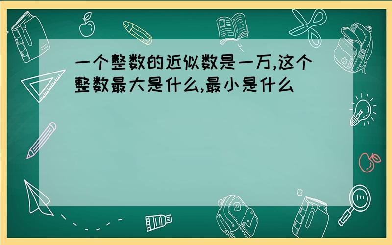 一个整数的近似数是一万,这个整数最大是什么,最小是什么