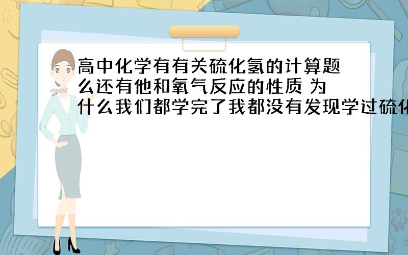 高中化学有有关硫化氢的计算题么还有他和氧气反应的性质 为什么我们都学完了我都没有发现学过硫化氢?