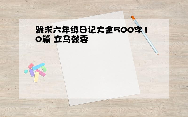 跪求六年级日记大全500字10篇 立马就要