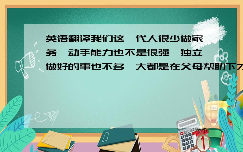 英语翻译我们这一代人很少做家务,动手能力也不是很强,独立做好的事也不多,大都是在父母帮助下才完成的事数不胜数.