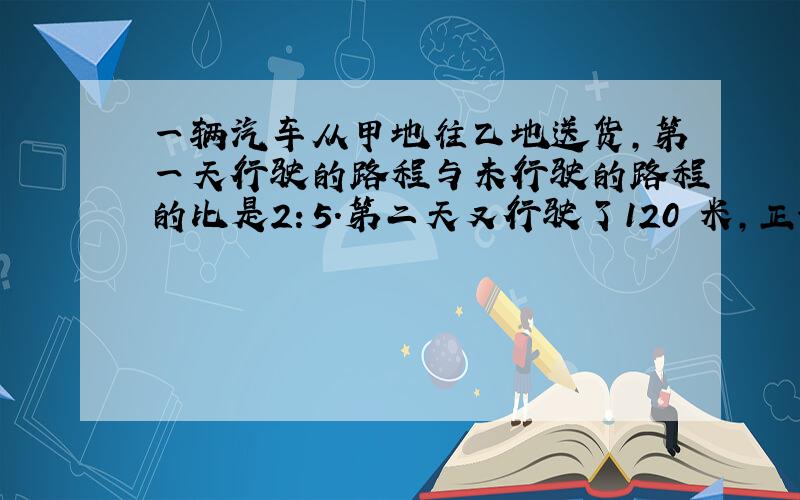 一辆汽车从甲地往乙地送货,第一天行驶的路程与未行驶的路程的比是2：5.第二天又行驶了120 米,正好到达两地的中点,甲乙