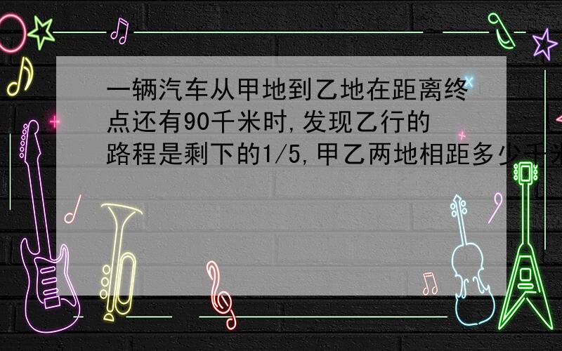 一辆汽车从甲地到乙地在距离终点还有90千米时,发现乙行的路程是剩下的1/5,甲乙两地相距多少千米