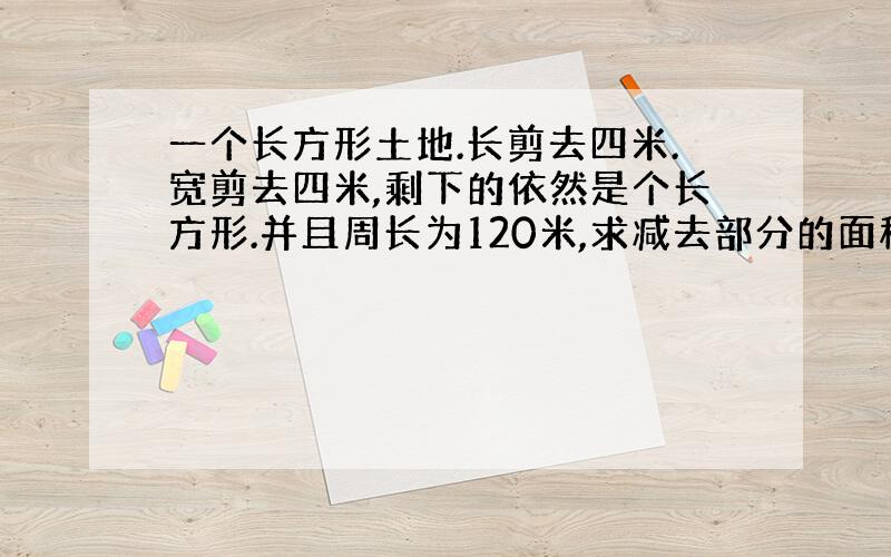 一个长方形土地.长剪去四米.宽剪去四米,剩下的依然是个长方形.并且周长为120米,求减去部分的面积.