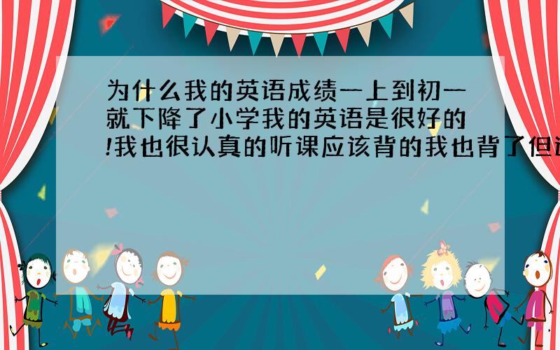 为什么我的英语成绩一上到初一就下降了小学我的英语是很好的!我也很认真的听课应该背的我也背了但还是很