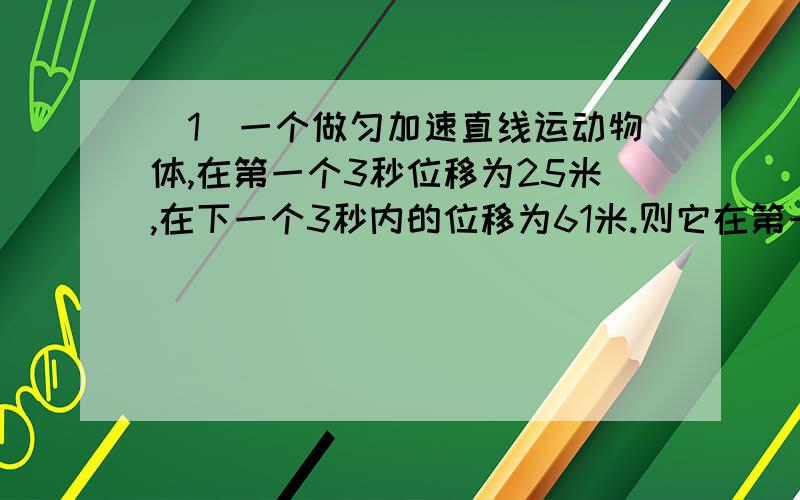 (1)一个做匀加速直线运动物体,在第一个3秒位移为25米,在下一个3秒内的位移为61米.则它在第一个3秒初的瞬时速度是?