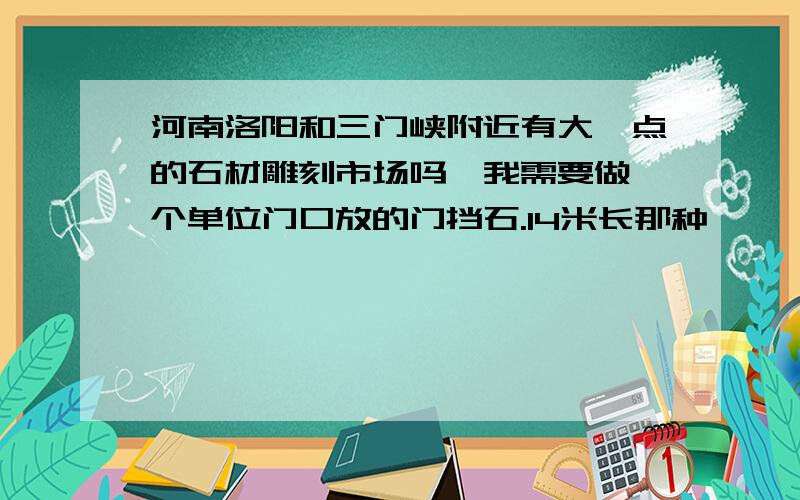 河南洛阳和三门峡附近有大一点的石材雕刻市场吗,我需要做一个单位门口放的门挡石.14米长那种