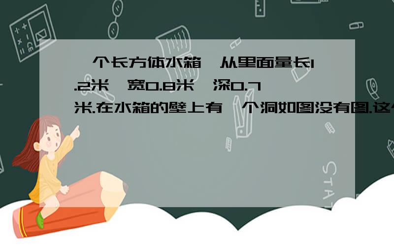 一个长方体水箱,从里面量长1.2米,宽0.8米,深0.7米.在水箱的壁上有一个洞如图没有图.这个水箱能盛多少水