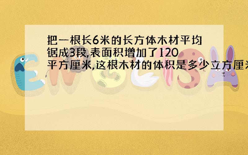 把一根长6米的长方体木材平均锯成3段,表面积增加了120平方厘米,这根木材的体积是多少立方厘米?