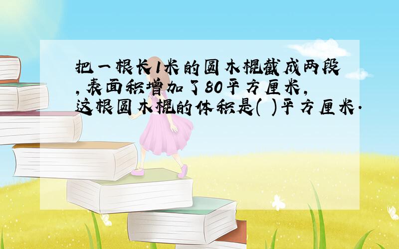 把一根长1米的圆木棍截成两段,表面积增加了80平方厘米,这根圆木棍的体积是( )平方厘米.