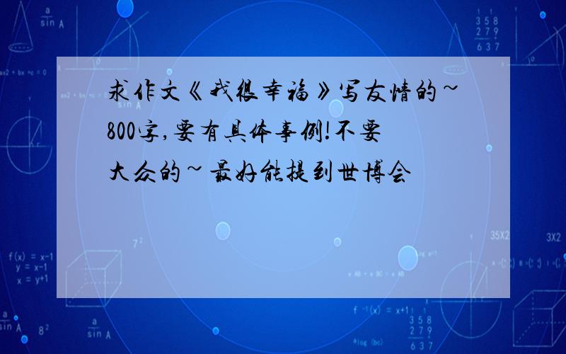 求作文《我很幸福》写友情的~800字,要有具体事例!不要大众的~最好能提到世博会