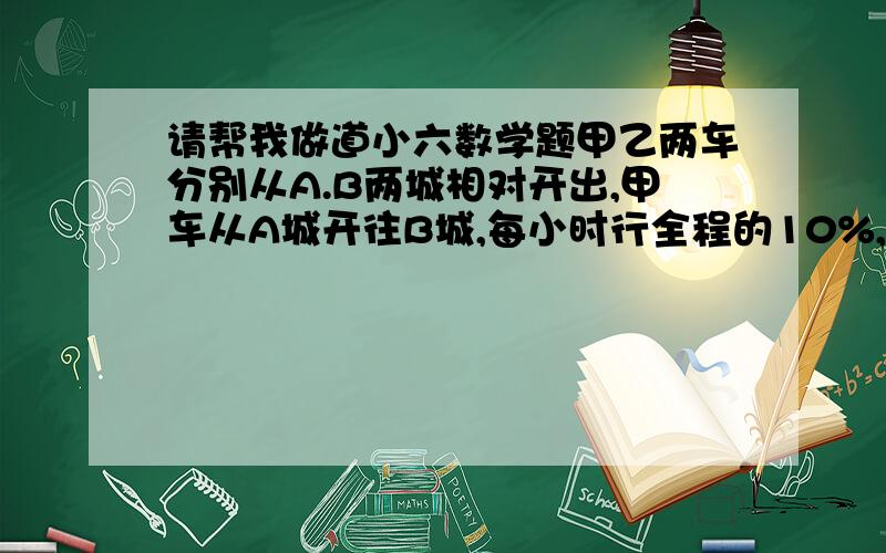 请帮我做道小六数学题甲乙两车分别从A.B两城相对开出,甲车从A城开往B城,每小时行全程的10%,乙车从B城开往A城,每小