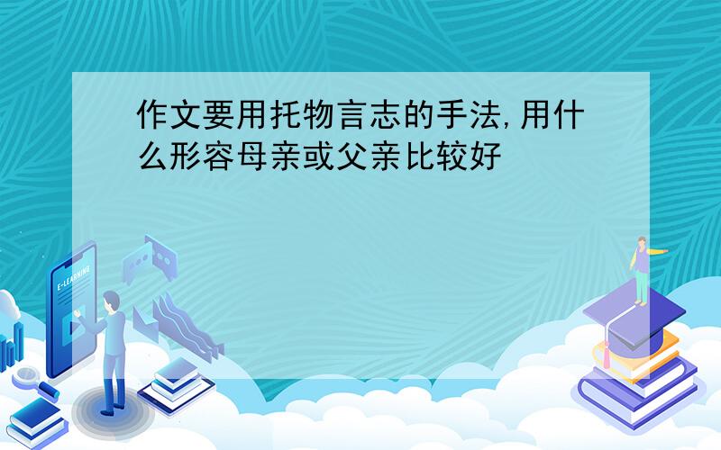 作文要用托物言志的手法,用什么形容母亲或父亲比较好