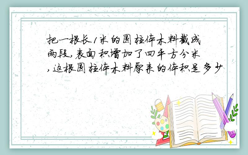 把一根长1米的圆柱体木料截成两段,表面积增加了四平方分米,这根圆柱体木料原来的体积是多少