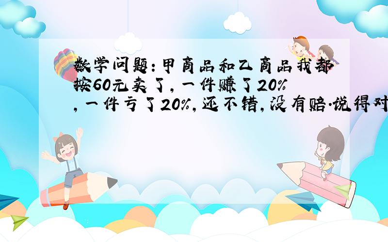 数学问题：甲商品和乙商品我都按60元卖了,一件赚了20%,一件亏了20%,还不错,没有赔.说得对吗?请计算说明.