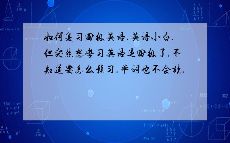 如何复习四级英语.英语小白.但突然想学习英语过四级了,不知道要怎么预习.单词也不会读.