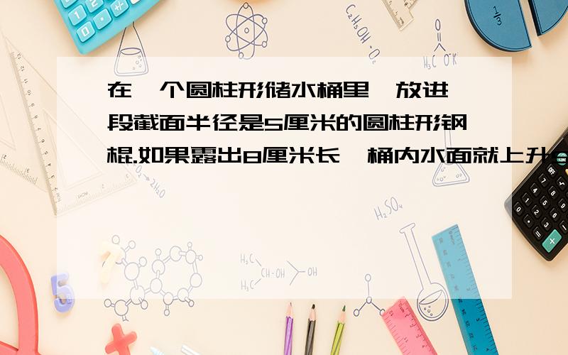 在一个圆柱形储水桶里,放进一段截面半径是5厘米的圆柱形钢棍.如果露出8厘米长,桶内水面就上升5厘米；如果全部放入水中,桶