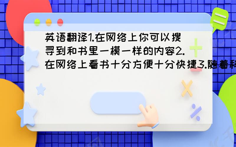 英语翻译1.在网络上你可以搜寻到和书里一模一样的内容2.在网络上看书十分方便十分快捷3.随着科技的发展书本将会被电子书所