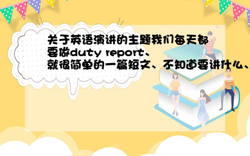 关于英语演讲的主题我们每天都要做duty report、就很简单的一篇短文、不知道要讲什么、我是初二的、希望大家提提意见