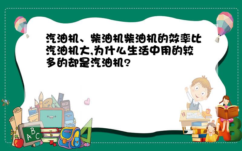 汽油机、柴油机柴油机的效率比汽油机大,为什么生活中用的较多的却是汽油机?