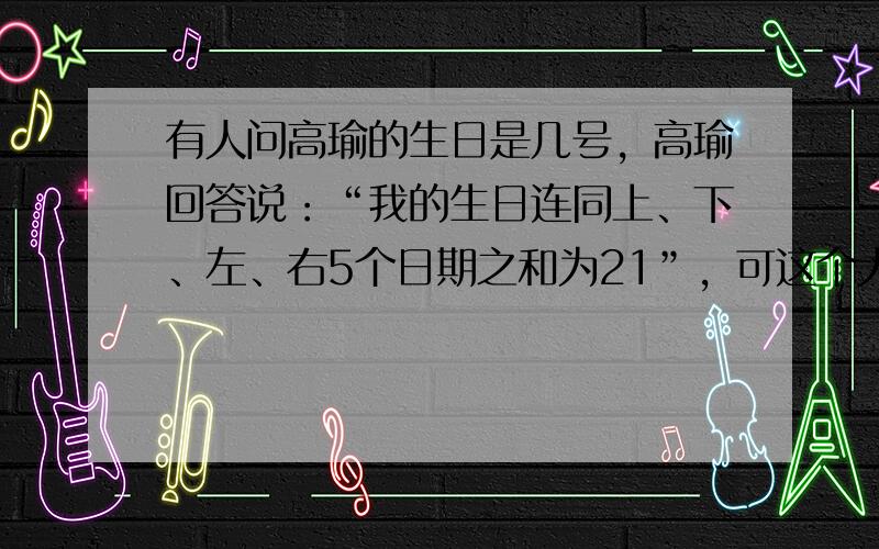 有人问高瑜的生日是几号，高瑜回答说：“我的生日连同上、下、左、右5个日期之和为21”，可这个人说高瑜在说谎，你认为他说的