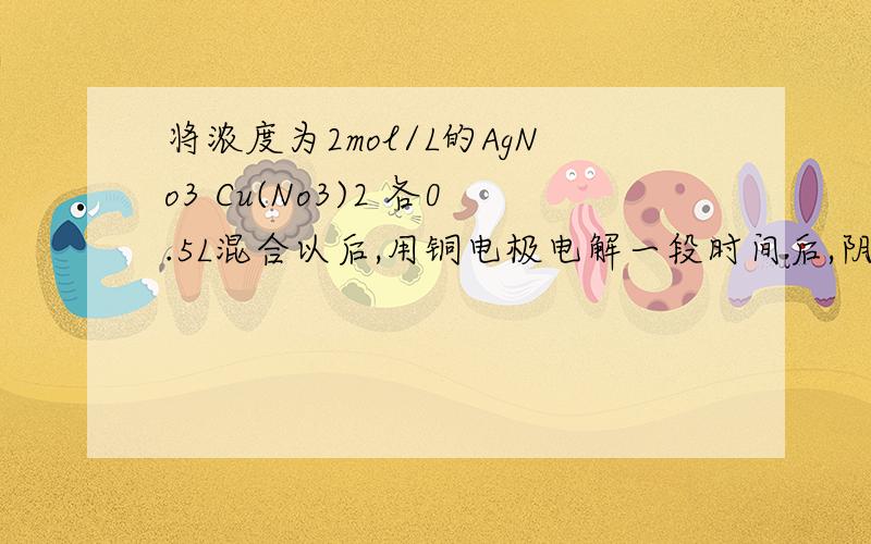 将浓度为2mol/L的AgNo3 Cu(No3)2 各0.5L混合以后,用铜电极电解一段时间后,阴极上有1.6gCu析出