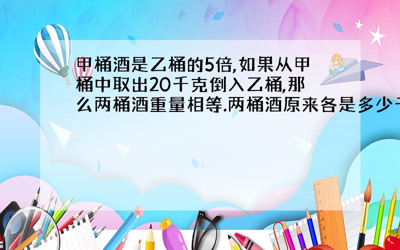 甲桶酒是乙桶的5倍,如果从甲桶中取出20千克倒入乙桶,那么两桶酒重量相等.两桶酒原来各是多少千克