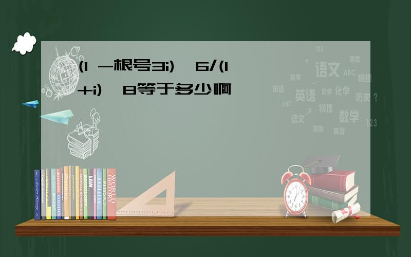 (1 -根号3i)^6/(1+i)^8等于多少啊