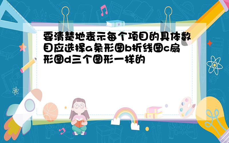 要清楚地表示每个项目的具体数目应选择a条形图b折线图c扇形图d三个图形一样的