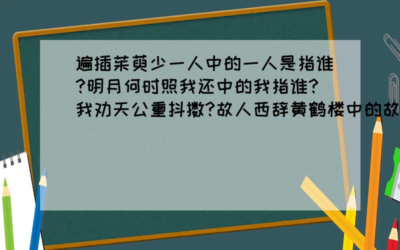 遍插茱萸少一人中的一人是指谁?明月何时照我还中的我指谁?我劝天公重抖擞?故人西辞黄鹤楼中的故人是指谁?