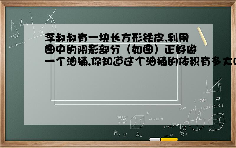 李叔叔有一块长方形铁皮,利用图中的阴影部分（如图）正好做一个油桶,你知道这个油桶的体积有多大吗?