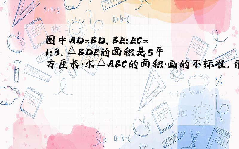 图中AD=BD,BE:EC=1:3,△BDE的面积是5平方厘米.求△ABC的面积.画的不标准,请谅解