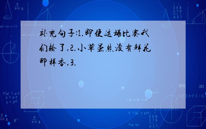 补充句子:1.即使这场比赛我们输了,2.小草虽然没有鲜花那样香,3.