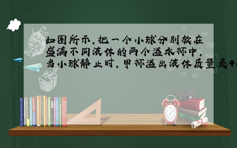 如图所示,把一个小球分别放在盛满不同液体的两个溢水杯中,当小球静止时,甲杯溢出液体质量是400克,乙杯溢出液体质量是50