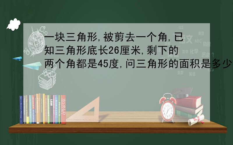 一块三角形,被剪去一个角,已知三角形底长26厘米,剩下的两个角都是45度,问三角形的面积是多少?