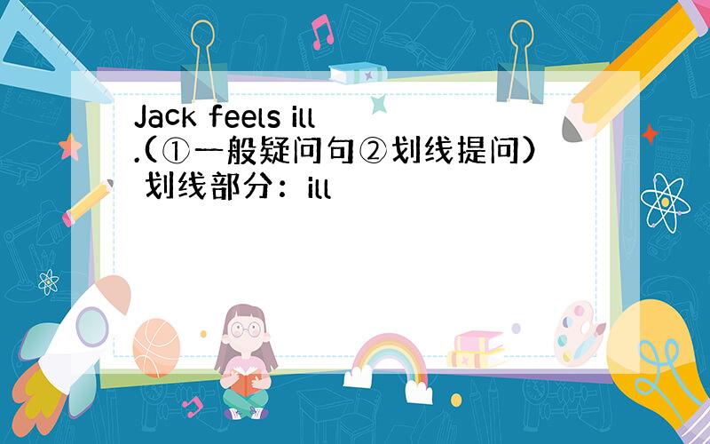 Jack feels ill.(①一般疑问句②划线提问） 划线部分：ill