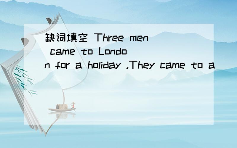 缺词填空 Three men came to London for a holiday .They came to a