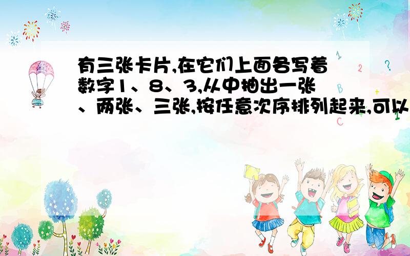 有三张卡片,在它们上面各写着数字1、8、3,从中抽出一张、两张、三张,按任意次序排列起来,可以得到