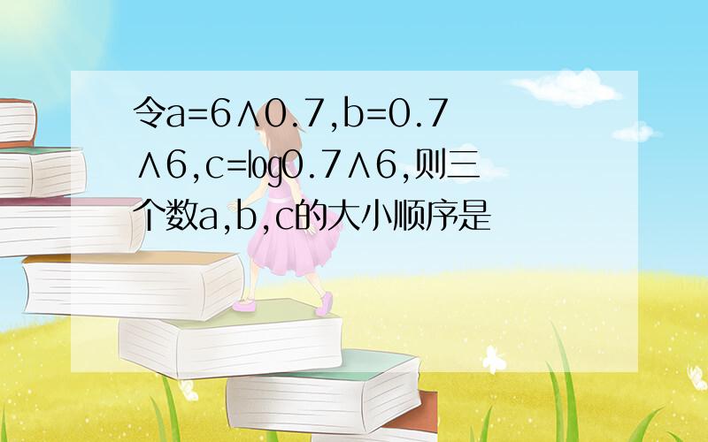 令a=6∧0.7,b=0.7∧6,c=㏒0.7∧6,则三个数a,b,c的大小顺序是