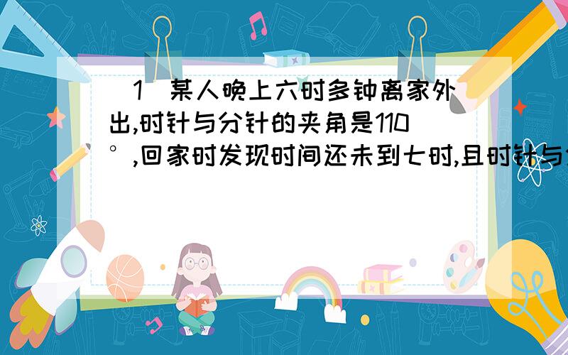 (1)某人晚上六时多钟离家外出,时针与分针的夹角是110°,回家时发现时间还未到七时,且时针与分针的夹角为110°,请你