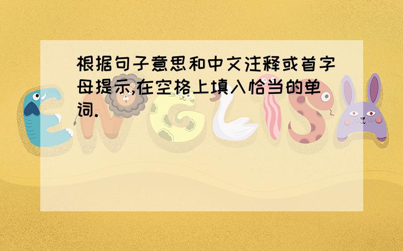 根据句子意思和中文注释或首字母提示,在空格上填入恰当的单词.